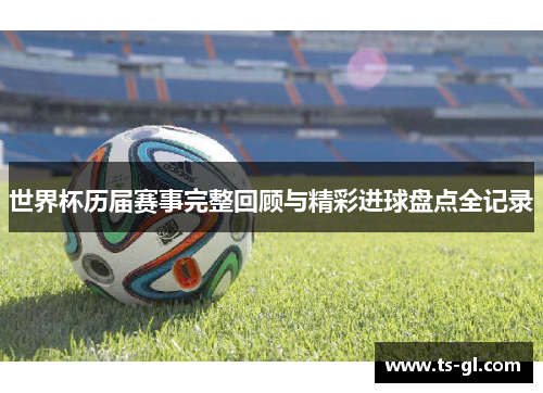世界杯历届赛事完整回顾与精彩进球盘点全记录