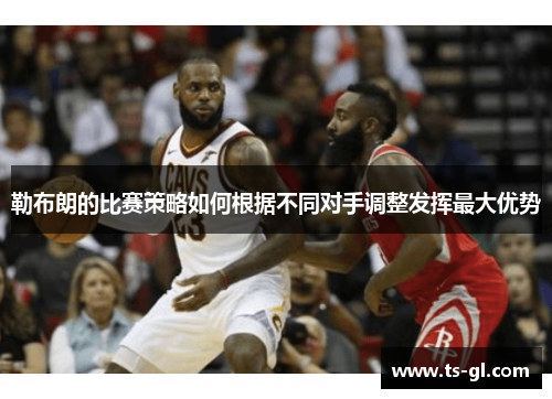 勒布朗的比赛策略如何根据不同对手调整发挥最大优势