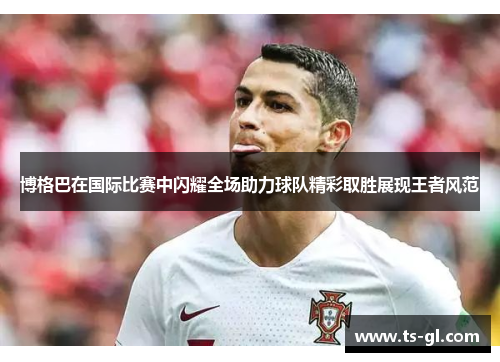 博格巴在国际比赛中闪耀全场助力球队精彩取胜展现王者风范