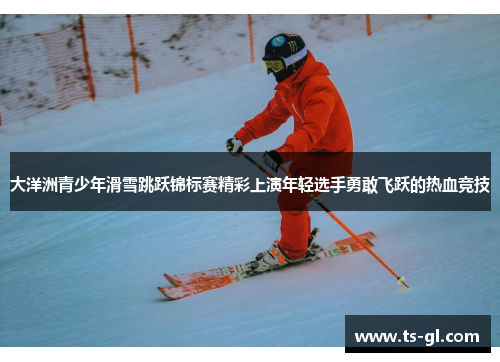 大洋洲青少年滑雪跳跃锦标赛精彩上演年轻选手勇敢飞跃的热血竞技