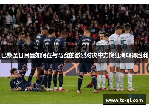 巴黎圣日耳曼如何在与马赛的激烈对决中力挽狂澜取得胜利