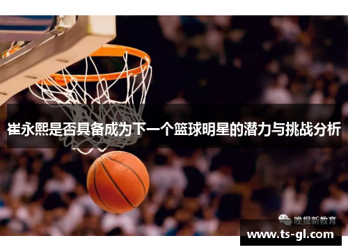 崔永熙是否具备成为下一个篮球明星的潜力与挑战分析