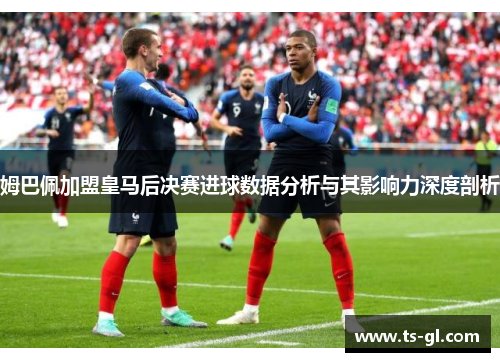 姆巴佩加盟皇马后决赛进球数据分析与其影响力深度剖析