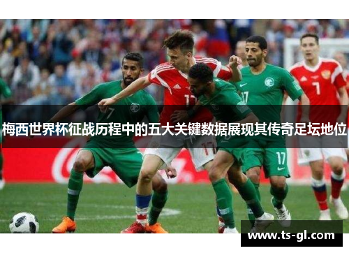 梅西世界杯征战历程中的五大关键数据展现其传奇足坛地位