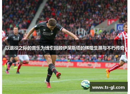以退役之际的音乐为线索回顾伊涅斯塔的辉煌生涯与不朽传奇