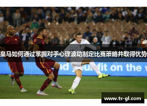 皇马如何通过掌握对手心理波动制定比赛策略并取得优势