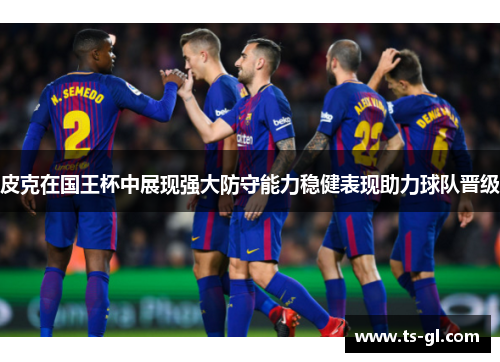皮克在国王杯中展现强大防守能力稳健表现助力球队晋级