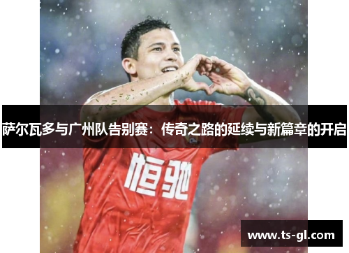 萨尔瓦多与广州队告别赛：传奇之路的延续与新篇章的开启