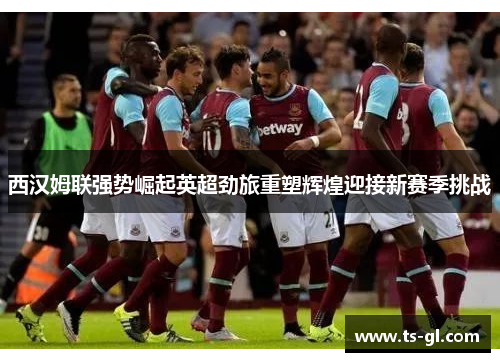 西汉姆联强势崛起英超劲旅重塑辉煌迎接新赛季挑战
