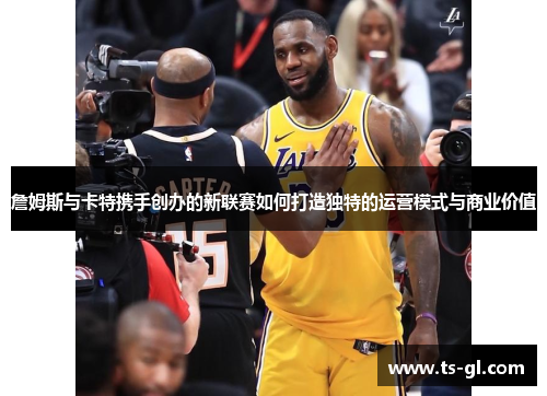 詹姆斯与卡特携手创办的新联赛如何打造独特的运营模式与商业价值 詹姆斯与卡特携手创办的新联赛如何打造独特的运营模式与商业价值