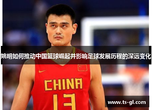 姚明如何推动中国篮球崛起并影响足球发展历程的深远变化